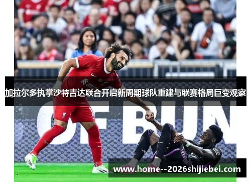 加拉尔多执掌沙特吉达联合开启新周期球队重建与联赛格局巨变观察