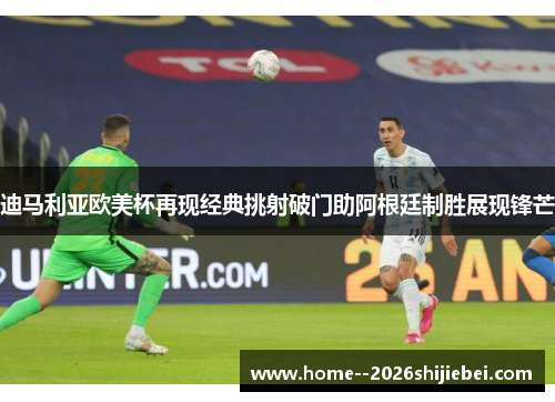 迪马利亚欧美杯再现经典挑射破门助阿根廷制胜展现锋芒 迪马利亚欧美杯再现经典挑射破门助阿根廷制胜展现锋芒